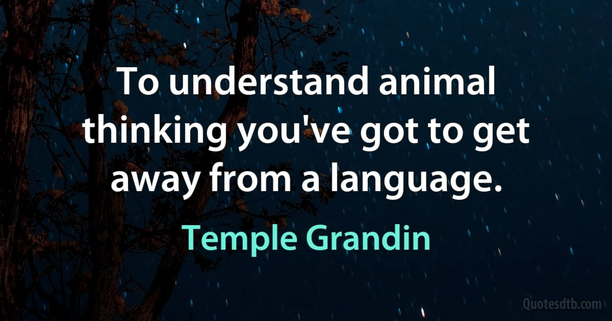 To understand animal thinking you've got to get away from a language. (Temple Grandin)