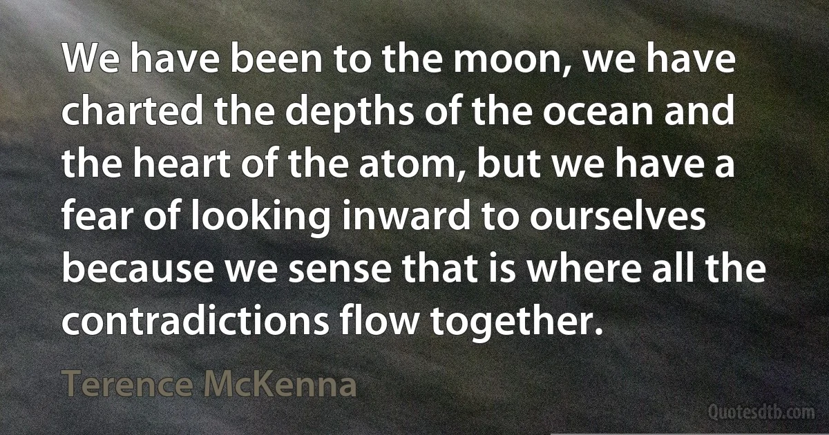 We have been to the moon, we have charted the depths of the ocean and the heart of the atom, but we have a fear of looking inward to ourselves because we sense that is where all the contradictions flow together. (Terence McKenna)