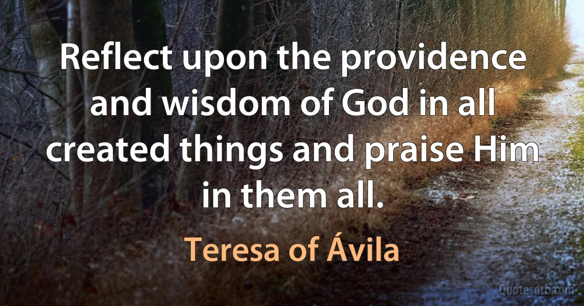 Reflect upon the providence and wisdom of God in all created things and praise Him in them all. (Teresa of Ávila)