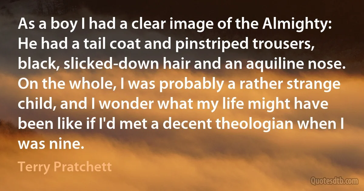 As a boy I had a clear image of the Almighty: He had a tail coat and pinstriped trousers, black, slicked-down hair and an aquiline nose.
On the whole, I was probably a rather strange child, and I wonder what my life might have been like if I'd met a decent theologian when I was nine. (Terry Pratchett)