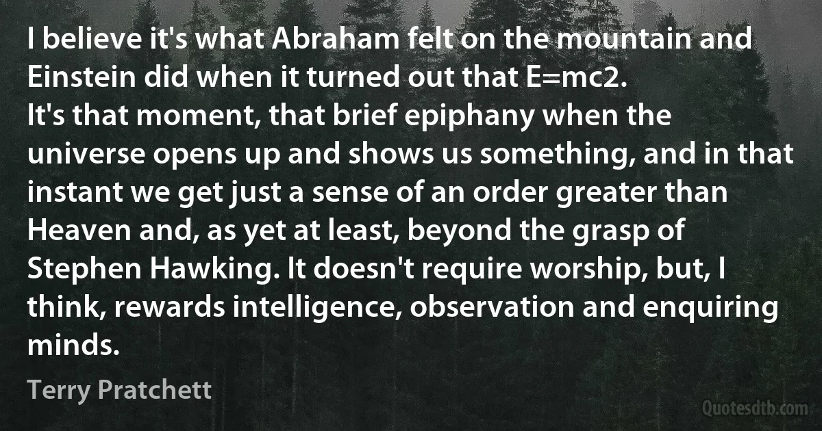 I believe it's what Abraham felt on the mountain and Einstein did when it turned out that E=mc2.
It's that moment, that brief epiphany when the universe opens up and shows us something, and in that instant we get just a sense of an order greater than Heaven and, as yet at least, beyond the grasp of Stephen Hawking. It doesn't require worship, but, I think, rewards intelligence, observation and enquiring minds. (Terry Pratchett)