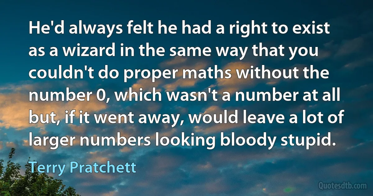 He'd always felt he had a right to exist as a wizard in the same way that you couldn't do proper maths without the number 0, which wasn't a number at all but, if it went away, would leave a lot of larger numbers looking bloody stupid. (Terry Pratchett)