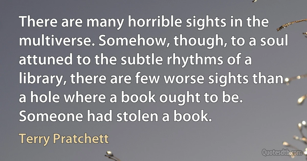 There are many horrible sights in the multiverse. Somehow, though, to a soul attuned to the subtle rhythms of a library, there are few worse sights than a hole where a book ought to be.
Someone had stolen a book. (Terry Pratchett)