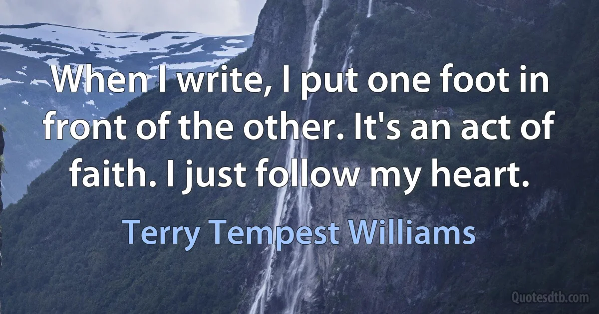 When I write, I put one foot in front of the other. It's an act of faith. I just follow my heart. (Terry Tempest Williams)