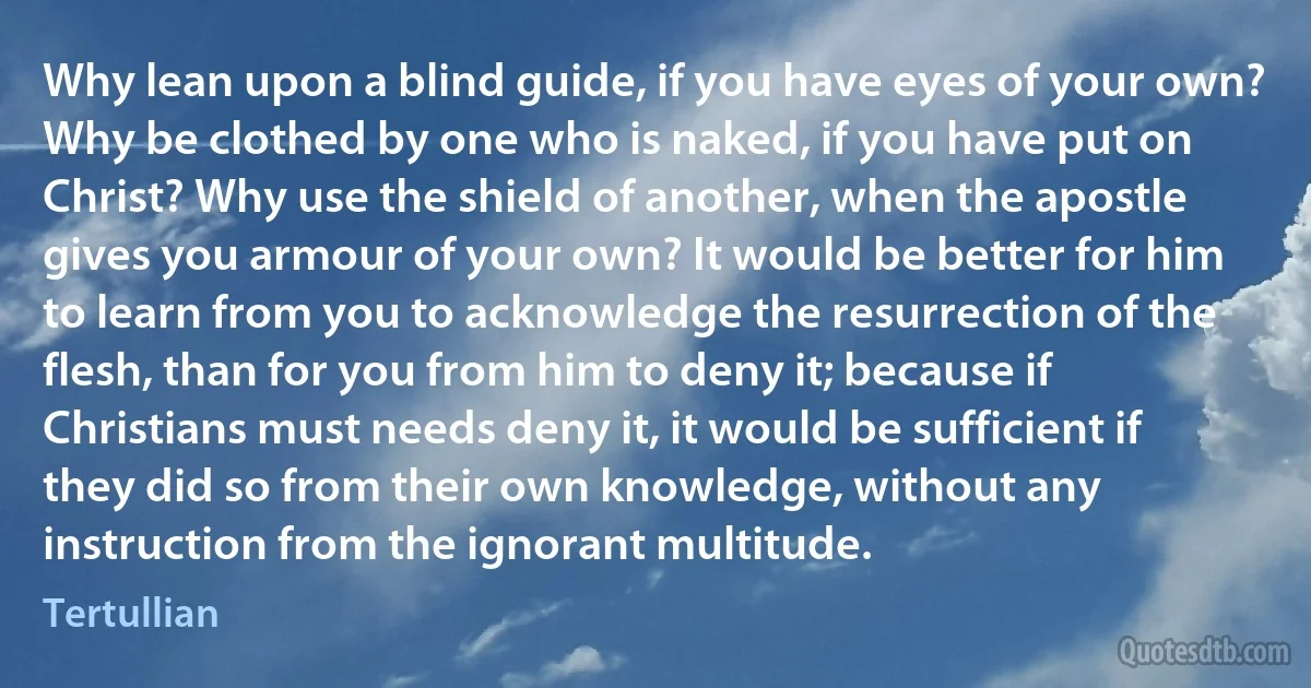 Why lean upon a blind guide, if you have eyes of your own? Why be clothed by one who is naked, if you have put on Christ? Why use the shield of another, when the apostle gives you armour of your own? It would be better for him to learn from you to acknowledge the resurrection of the flesh, than for you from him to deny it; because if Christians must needs deny it, it would be sufficient if they did so from their own knowledge, without any instruction from the ignorant multitude. (Tertullian)