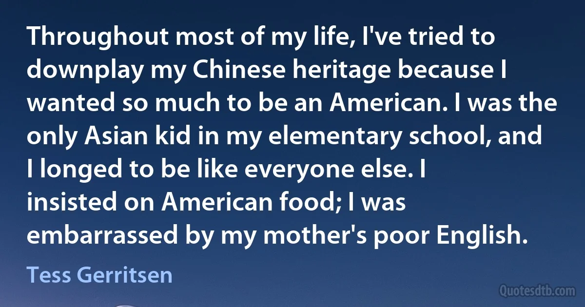 Throughout most of my life, I've tried to downplay my Chinese heritage because I wanted so much to be an American. I was the only Asian kid in my elementary school, and I longed to be like everyone else. I insisted on American food; I was embarrassed by my mother's poor English. (Tess Gerritsen)