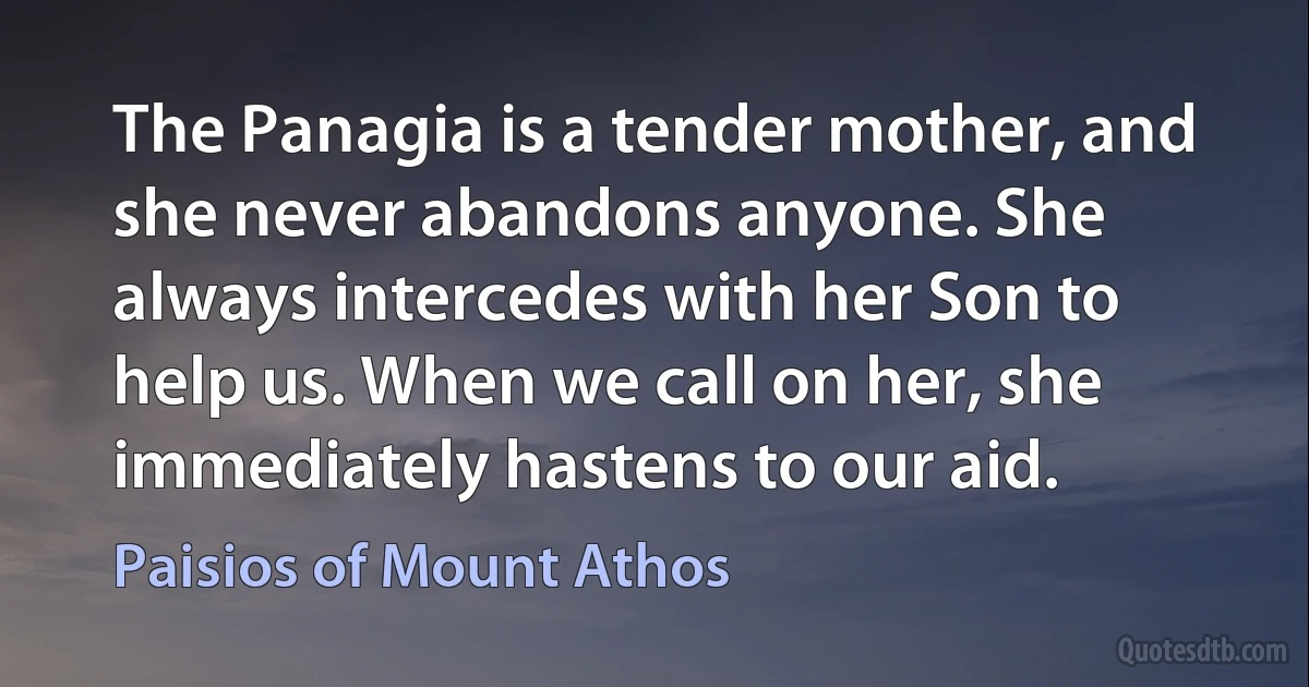 The Panagia is a tender mother, and she never abandons anyone. She always intercedes with her Son to help us. When we call on her, she immediately hastens to our aid. (Paisios of Mount Athos)