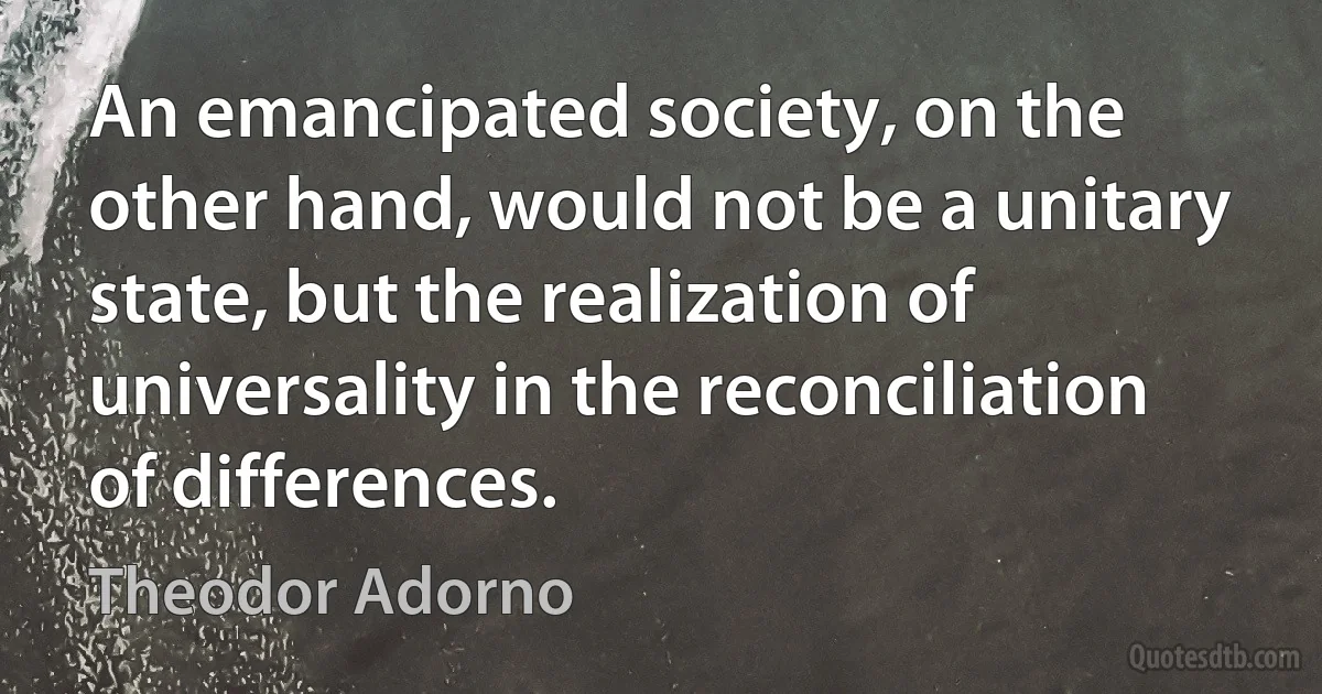 An emancipated society, on the other hand, would not be a unitary state, but the realization of universality in the reconciliation of differences. (Theodor Adorno)