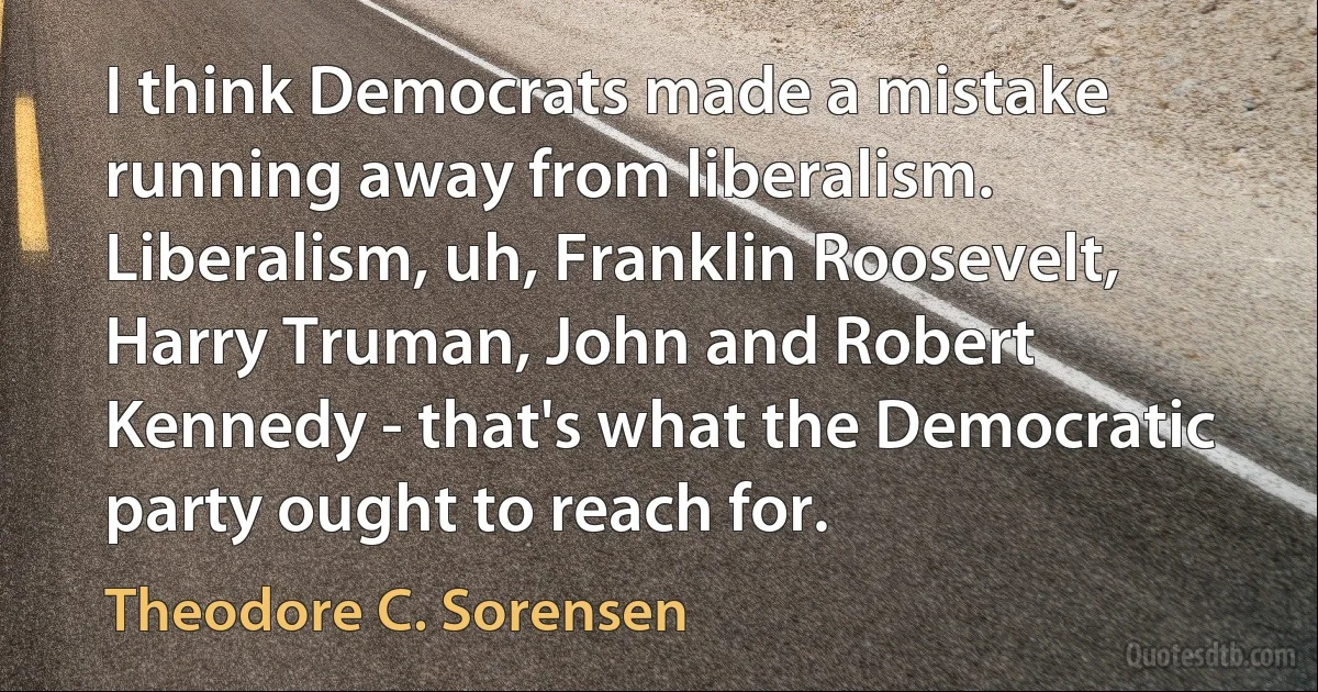 I think Democrats made a mistake running away from liberalism. Liberalism, uh, Franklin Roosevelt, Harry Truman, John and Robert Kennedy - that's what the Democratic party ought to reach for. (Theodore C. Sorensen)