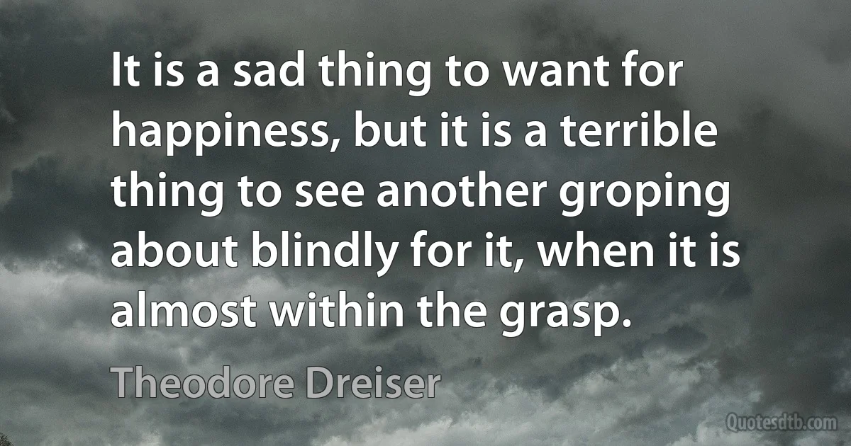 It is a sad thing to want for happiness, but it is a terrible thing to see another groping about blindly for it, when it is almost within the grasp. (Theodore Dreiser)