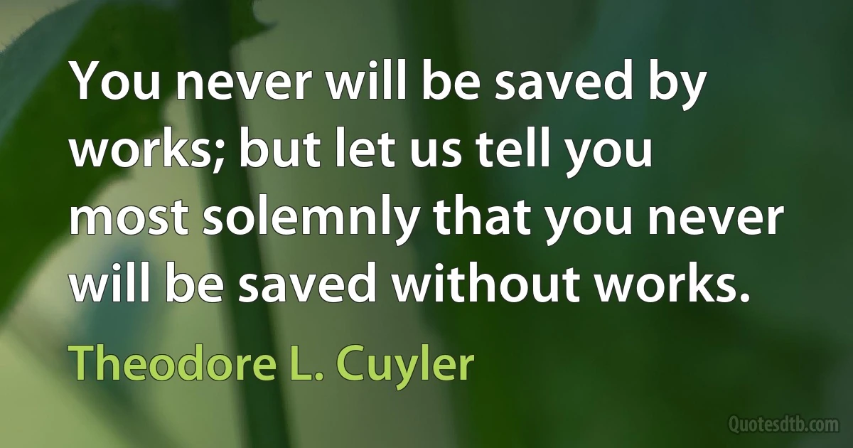 You never will be saved by works; but let us tell you most solemnly that you never will be saved without works. (Theodore L. Cuyler)