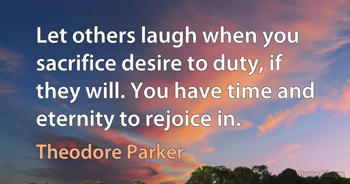 Let others laugh when you sacrifice desire to duty, if they will. You have time and eternity to rejoice in. (Theodore Parker)