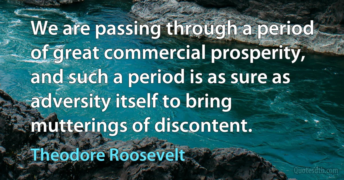 We are passing through a period of great commercial prosperity, and such a period is as sure as adversity itself to bring mutterings of discontent. (Theodore Roosevelt)