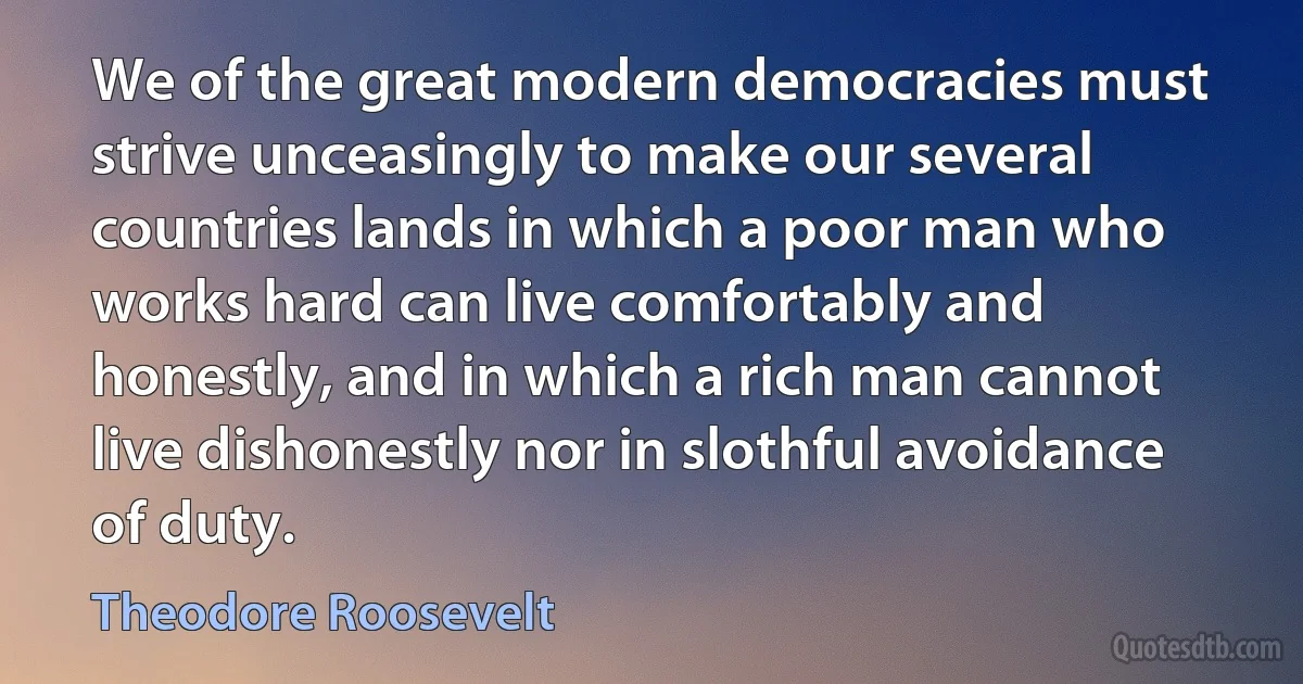 We of the great modern democracies must strive unceasingly to make our several countries lands in which a poor man who works hard can live comfortably and honestly, and in which a rich man cannot live dishonestly nor in slothful avoidance of duty. (Theodore Roosevelt)