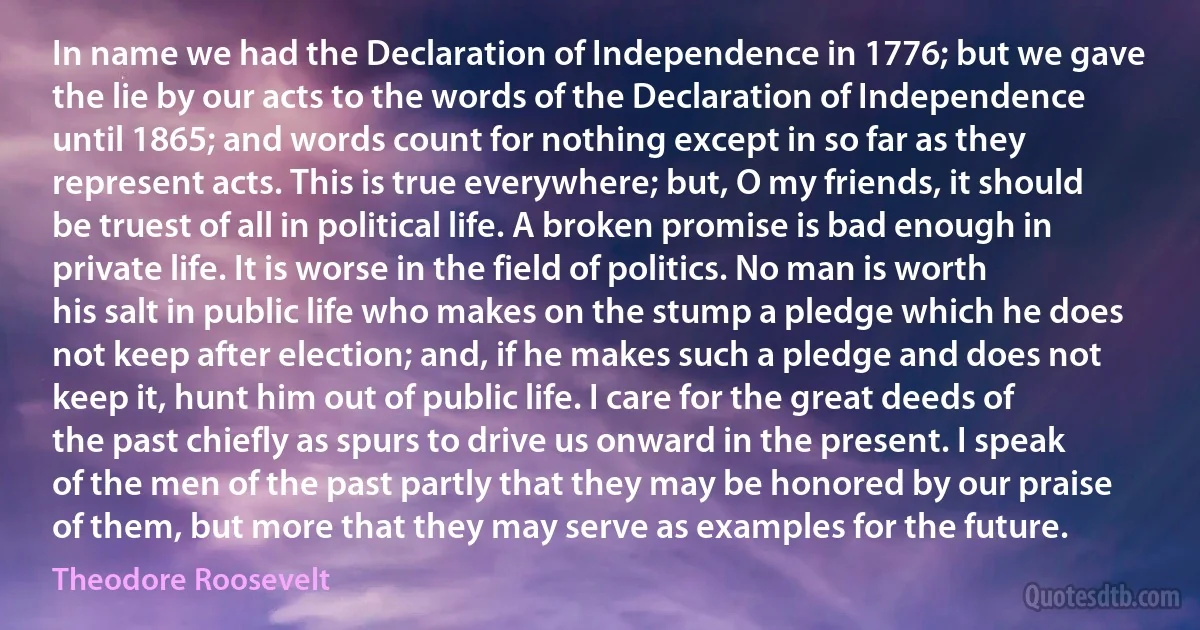 In name we had the Declaration of Independence in 1776; but we gave the lie by our acts to the words of the Declaration of Independence until 1865; and words count for nothing except in so far as they represent acts. This is true everywhere; but, O my friends, it should be truest of all in political life. A broken promise is bad enough in private life. It is worse in the field of politics. No man is worth his salt in public life who makes on the stump a pledge which he does not keep after election; and, if he makes such a pledge and does not keep it, hunt him out of public life. I care for the great deeds of the past chiefly as spurs to drive us onward in the present. I speak of the men of the past partly that they may be honored by our praise of them, but more that they may serve as examples for the future. (Theodore Roosevelt)