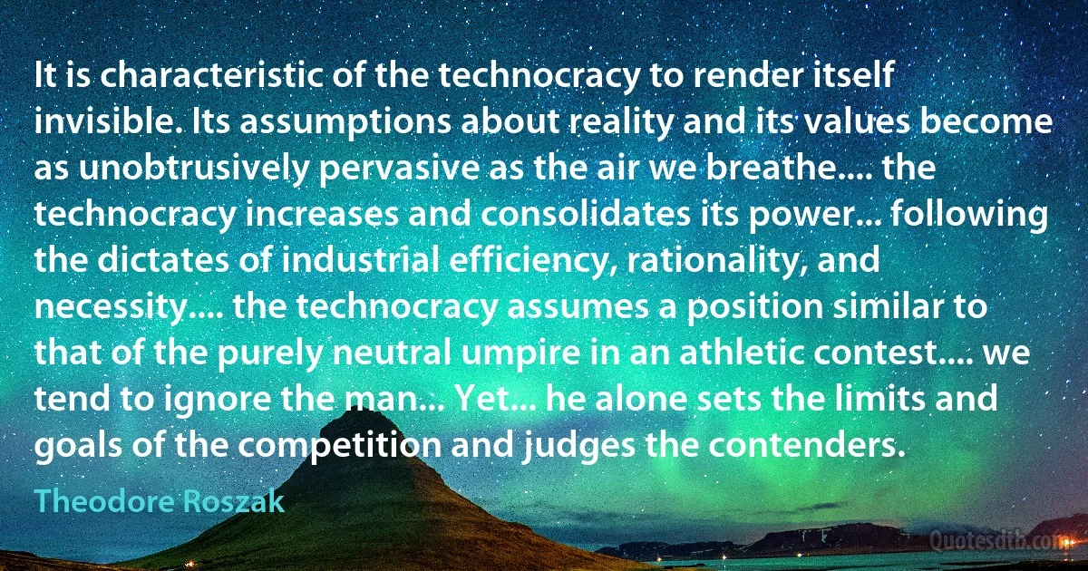 It is characteristic of the technocracy to render itself invisible. Its assumptions about reality and its values become as unobtrusively pervasive as the air we breathe.... the technocracy increases and consolidates its power... following the dictates of industrial efficiency, rationality, and necessity.... the technocracy assumes a position similar to that of the purely neutral umpire in an athletic contest.... we tend to ignore the man... Yet... he alone sets the limits and goals of the competition and judges the contenders. (Theodore Roszak)