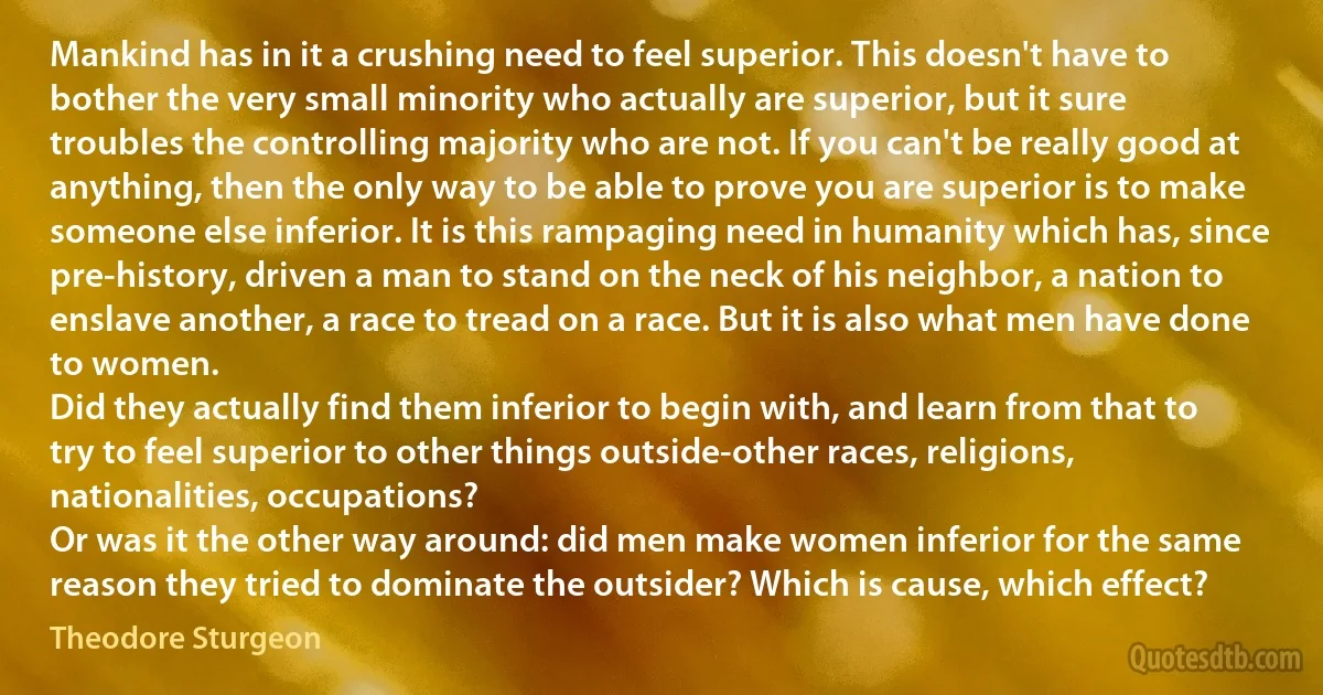 Mankind has in it a crushing need to feel superior. This doesn't have to bother the very small minority who actually are superior, but it sure troubles the controlling majority who are not. If you can't be really good at anything, then the only way to be able to prove you are superior is to make someone else inferior. It is this rampaging need in humanity which has, since pre-history, driven a man to stand on the neck of his neighbor, a nation to enslave another, a race to tread on a race. But it is also what men have done to women.
Did they actually find them inferior to begin with, and learn from that to try to feel superior to other things outside-other races, religions, nationalities, occupations?
Or was it the other way around: did men make women inferior for the same reason they tried to dominate the outsider? Which is cause, which effect? (Theodore Sturgeon)