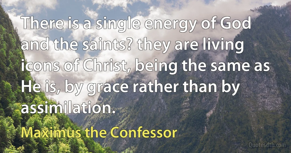 There is a single energy of God and the saints? they are living icons of Christ, being the same as He is, by grace rather than by assimilation. (Maximus the Confessor)