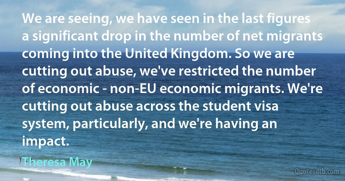 We are seeing, we have seen in the last figures a significant drop in the number of net migrants coming into the United Kingdom. So we are cutting out abuse, we've restricted the number of economic - non-EU economic migrants. We're cutting out abuse across the student visa system, particularly, and we're having an impact. (Theresa May)