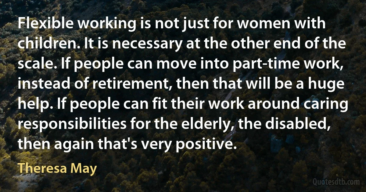 Flexible working is not just for women with children. It is necessary at the other end of the scale. If people can move into part-time work, instead of retirement, then that will be a huge help. If people can fit their work around caring responsibilities for the elderly, the disabled, then again that's very positive. (Theresa May)