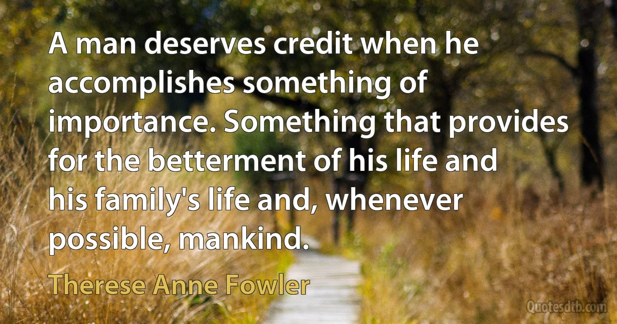 A man deserves credit when he accomplishes something of importance. Something that provides for the betterment of his life and his family's life and, whenever possible, mankind. (Therese Anne Fowler)