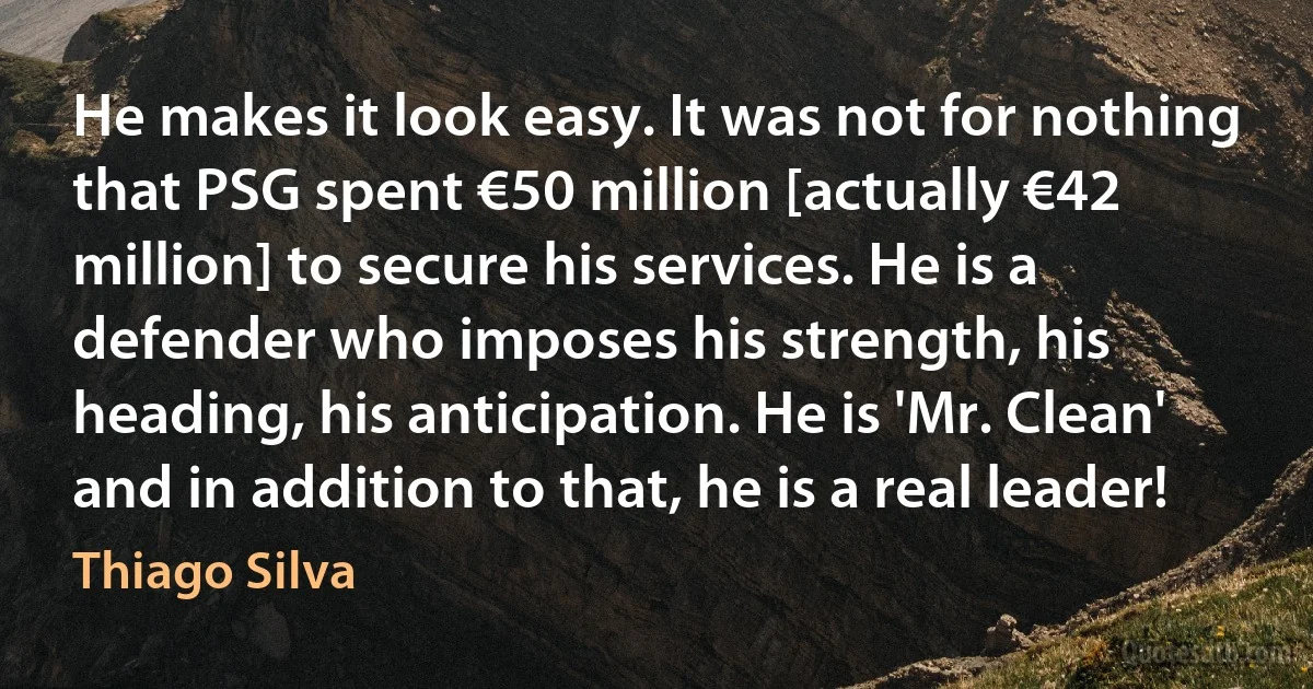 He makes it look easy. It was not for nothing that PSG spent €50 million [actually €42 million] to secure his services. He is a defender who imposes his strength, his heading, his anticipation. He is 'Mr. Clean' and in addition to that, he is a real leader! (Thiago Silva)