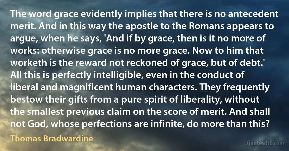 The word grace evidently implies that there is no antecedent merit. And in this way the apostle to the Romans appears to argue, when he says, 'And if by grace, then is it no more of works: otherwise grace is no more grace. Now to him that worketh is the reward not reckoned of grace, but of debt.' All this is perfectly intelligible, even in the conduct of liberal and magnificent human characters. They frequently bestow their gifts from a pure spirit of liberality, without the smallest previous claim on the score of merit. And shall not God, whose perfections are infinite, do more than this? (Thomas Bradwardine)