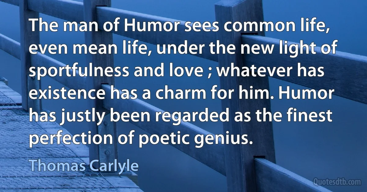 The man of Humor sees common life, even mean life, under the new light of sportfulness and love ; whatever has existence has a charm for him. Humor has justly been regarded as the finest perfection of poetic genius. (Thomas Carlyle)