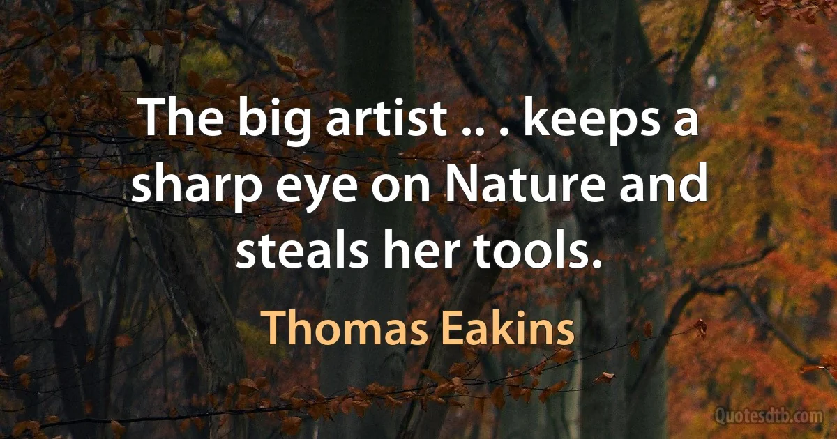 The big artist .. . keeps a sharp eye on Nature and steals her tools. (Thomas Eakins)