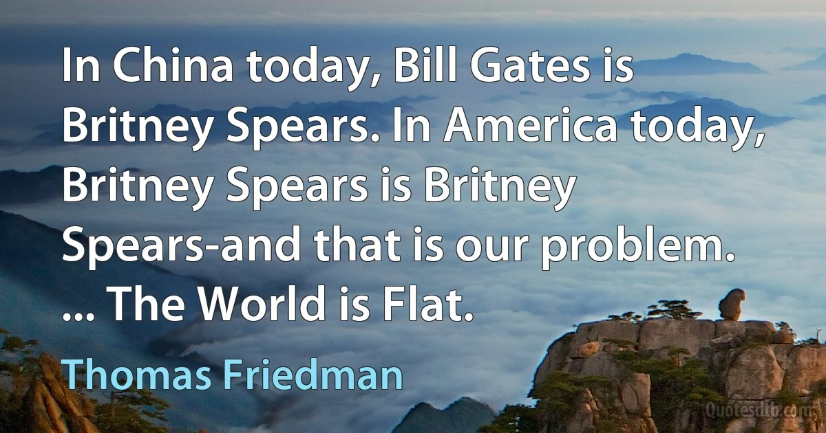 In China today, Bill Gates is Britney Spears. In America today, Britney Spears is Britney Spears-and that is our problem. ... The World is Flat. (Thomas Friedman)