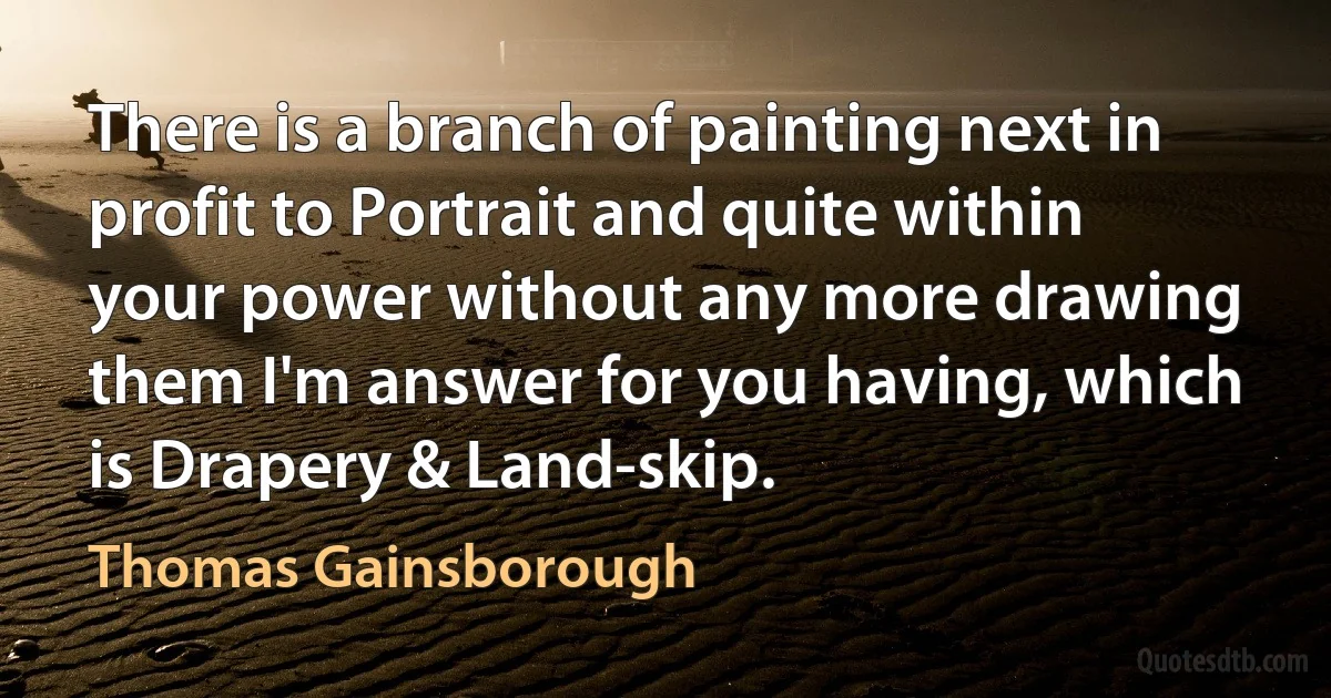 There is a branch of painting next in profit to Portrait and quite within your power without any more drawing them I'm answer for you having, which is Drapery & Land-skip. (Thomas Gainsborough)