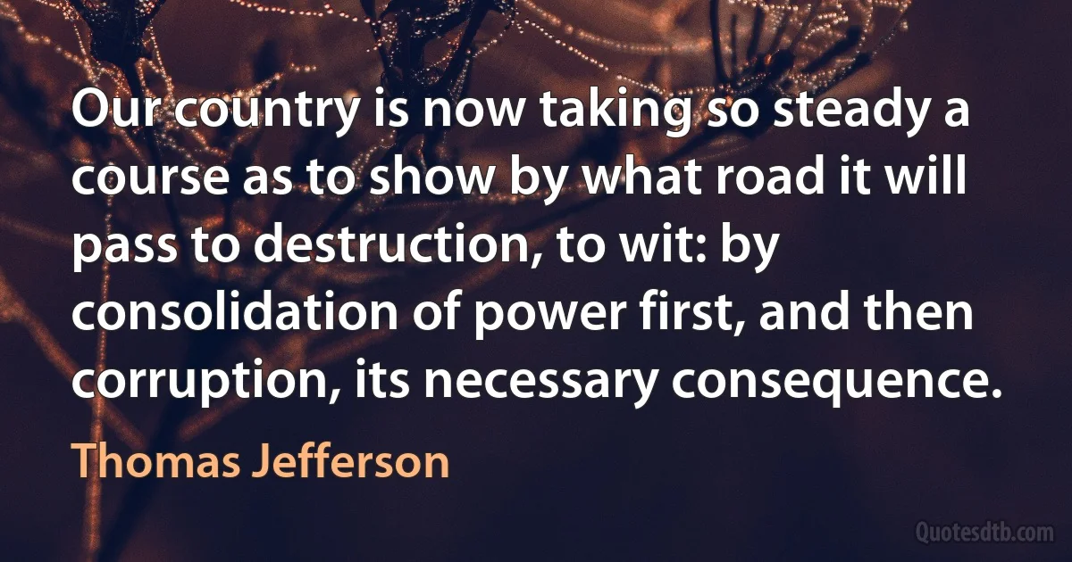 Our country is now taking so steady a course as to show by what road it will pass to destruction, to wit: by consolidation of power first, and then corruption, its necessary consequence. (Thomas Jefferson)