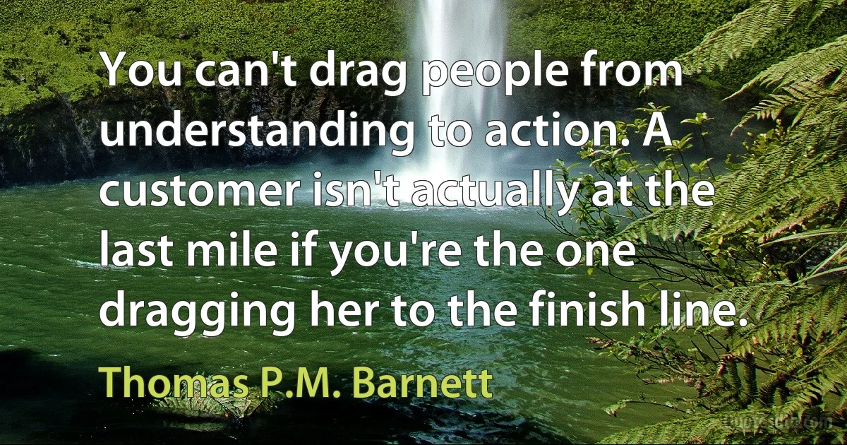 You can't drag people from understanding to action. A customer isn't actually at the last mile if you're the one dragging her to the finish line. (Thomas P.M. Barnett)