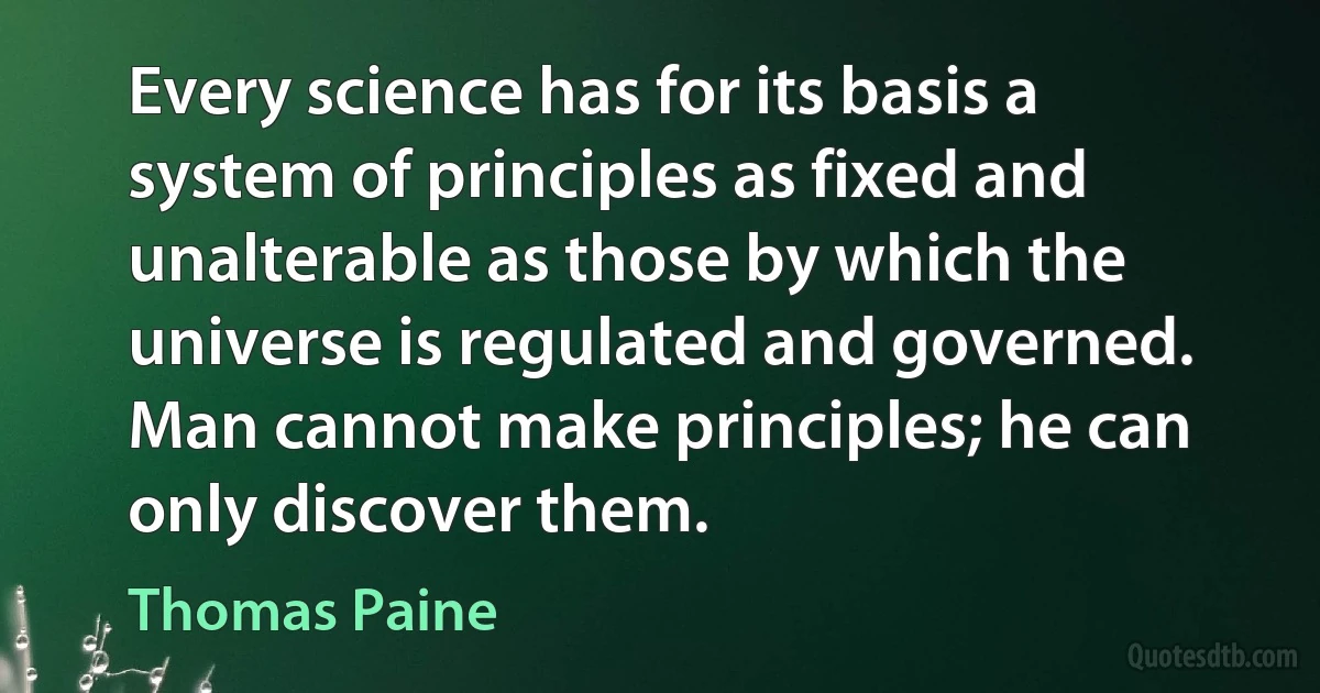 Every science has for its basis a system of principles as fixed and unalterable as those by which the universe is regulated and governed. Man cannot make principles; he can only discover them. (Thomas Paine)