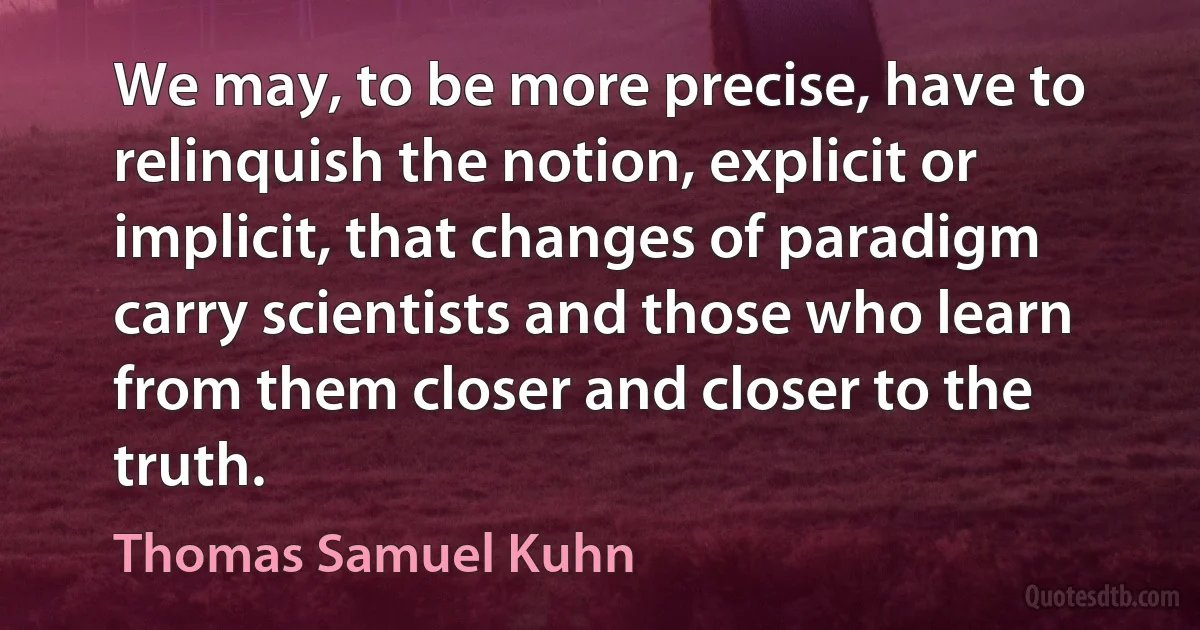 We may, to be more precise, have to relinquish the notion, explicit or implicit, that changes of paradigm carry scientists and those who learn from them closer and closer to the truth. (Thomas Samuel Kuhn)