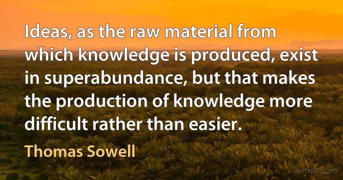 Ideas, as the raw material from which knowledge is produced, exist in superabundance, but that makes the production of knowledge more difficult rather than easier. (Thomas Sowell)