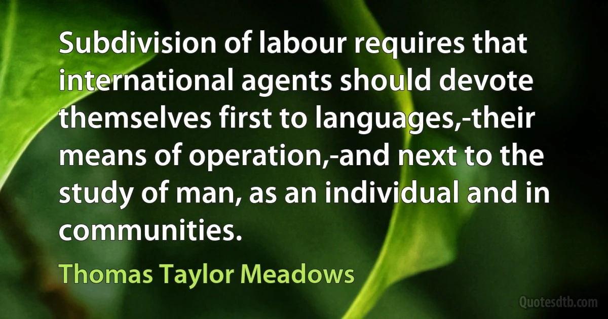 Subdivision of labour requires that international agents should devote themselves first to languages,-their means of operation,-and next to the study of man, as an individual and in communities. (Thomas Taylor Meadows)