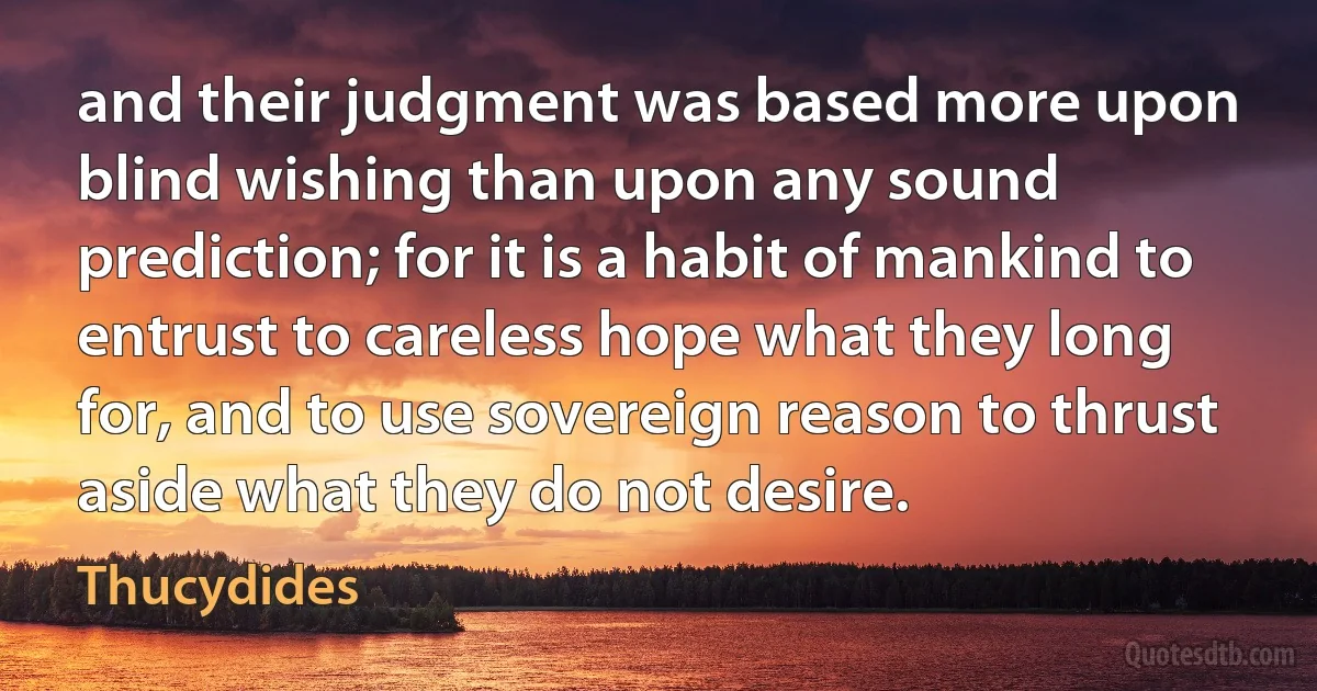 and their judgment was based more upon blind wishing than upon any sound prediction; for it is a habit of mankind to entrust to careless hope what they long for, and to use sovereign reason to thrust aside what they do not desire. (Thucydides)