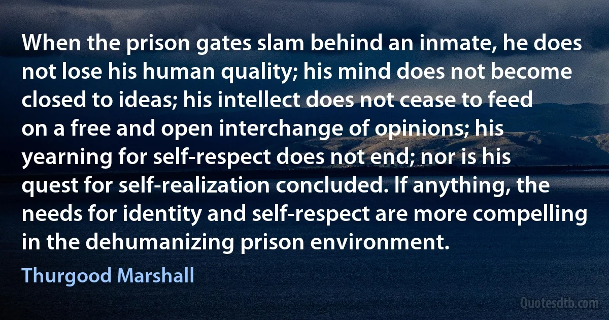 When the prison gates slam behind an inmate, he does not lose his human quality; his mind does not become closed to ideas; his intellect does not cease to feed on a free and open interchange of opinions; his yearning for self-respect does not end; nor is his quest for self-realization concluded. If anything, the needs for identity and self-respect are more compelling in the dehumanizing prison environment. (Thurgood Marshall)