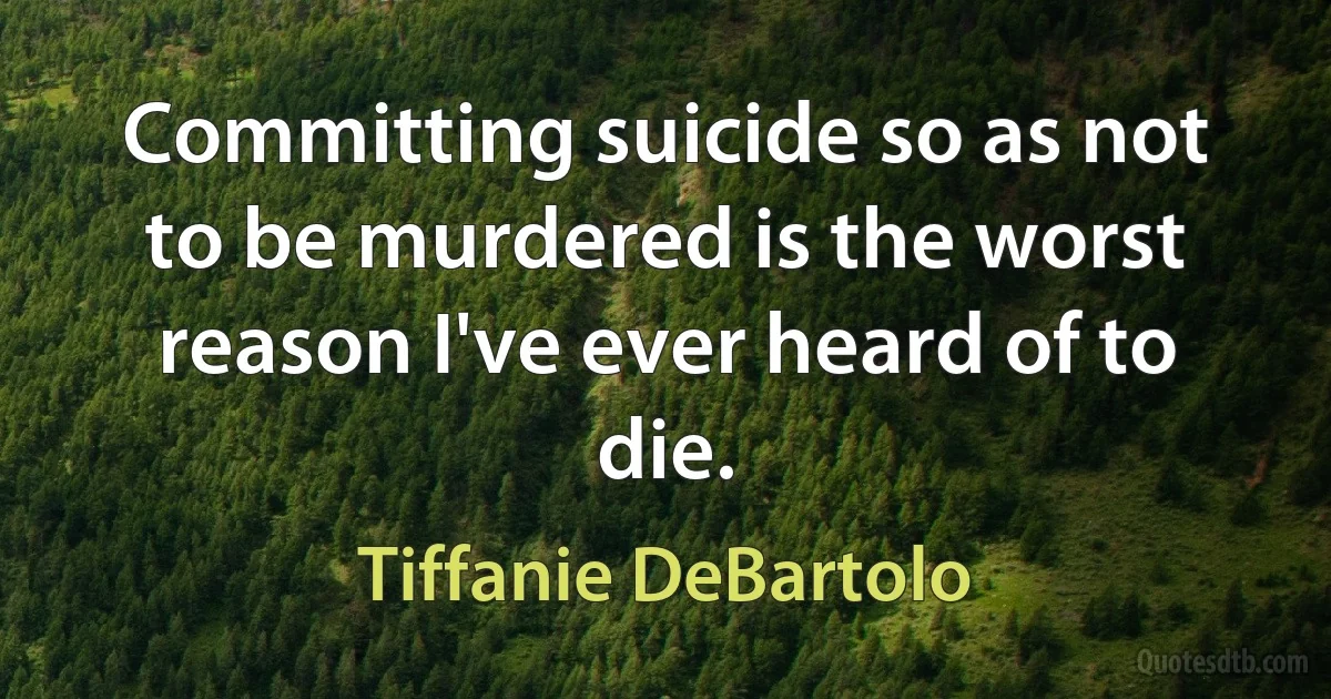 Committing suicide so as not to be murdered is the worst reason I've ever heard of to die. (Tiffanie DeBartolo)