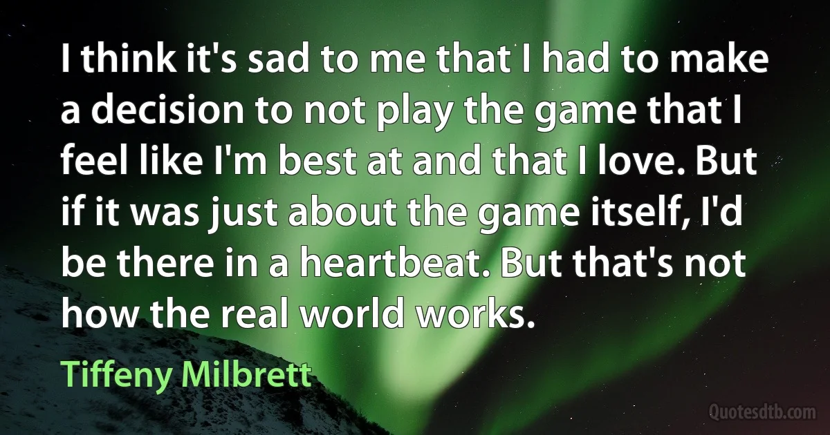 I think it's sad to me that I had to make a decision to not play the game that I feel like I'm best at and that I love. But if it was just about the game itself, I'd be there in a heartbeat. But that's not how the real world works. (Tiffeny Milbrett)