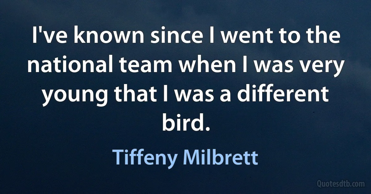 I've known since I went to the national team when I was very young that I was a different bird. (Tiffeny Milbrett)