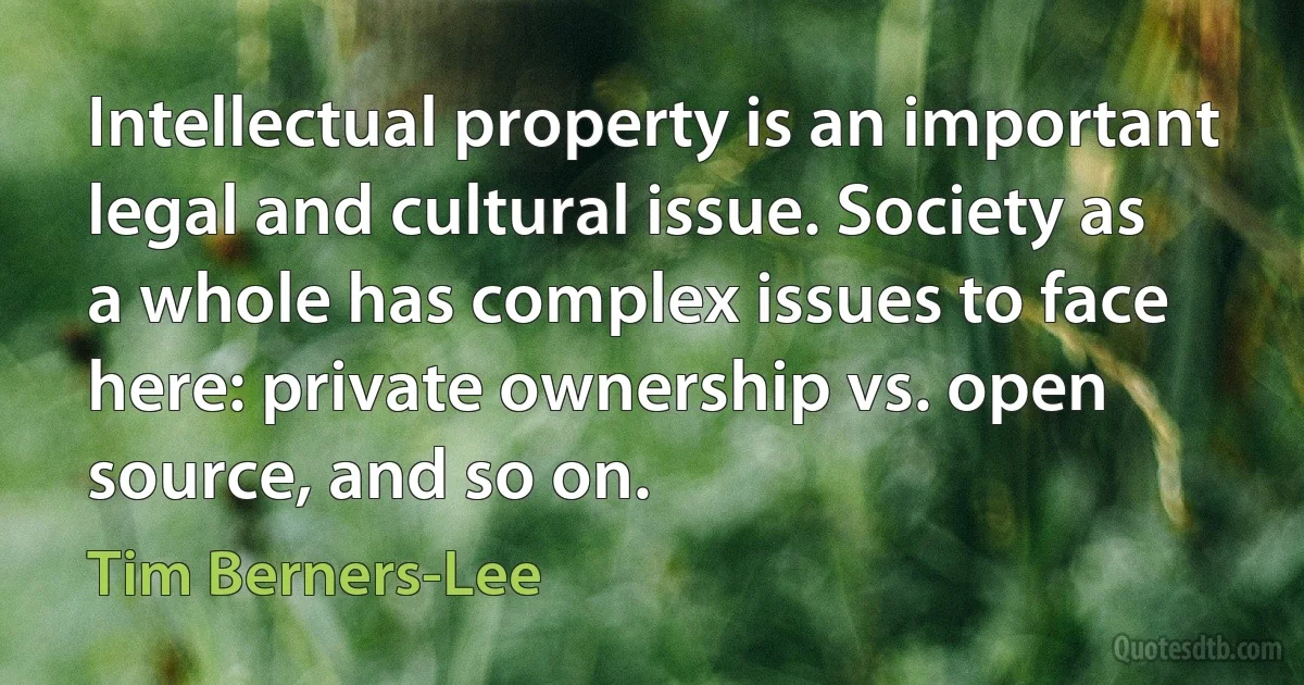 Intellectual property is an important legal and cultural issue. Society as a whole has complex issues to face here: private ownership vs. open source, and so on. (Tim Berners-Lee)