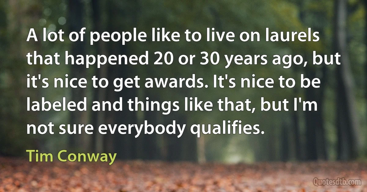 A lot of people like to live on laurels that happened 20 or 30 years ago, but it's nice to get awards. It's nice to be labeled and things like that, but I'm not sure everybody qualifies. (Tim Conway)