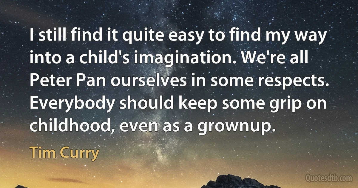 I still find it quite easy to find my way into a child's imagination. We're all Peter Pan ourselves in some respects. Everybody should keep some grip on childhood, even as a grownup. (Tim Curry)