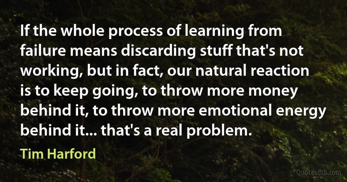 If the whole process of learning from failure means discarding stuff that's not working, but in fact, our natural reaction is to keep going, to throw more money behind it, to throw more emotional energy behind it... that's a real problem. (Tim Harford)