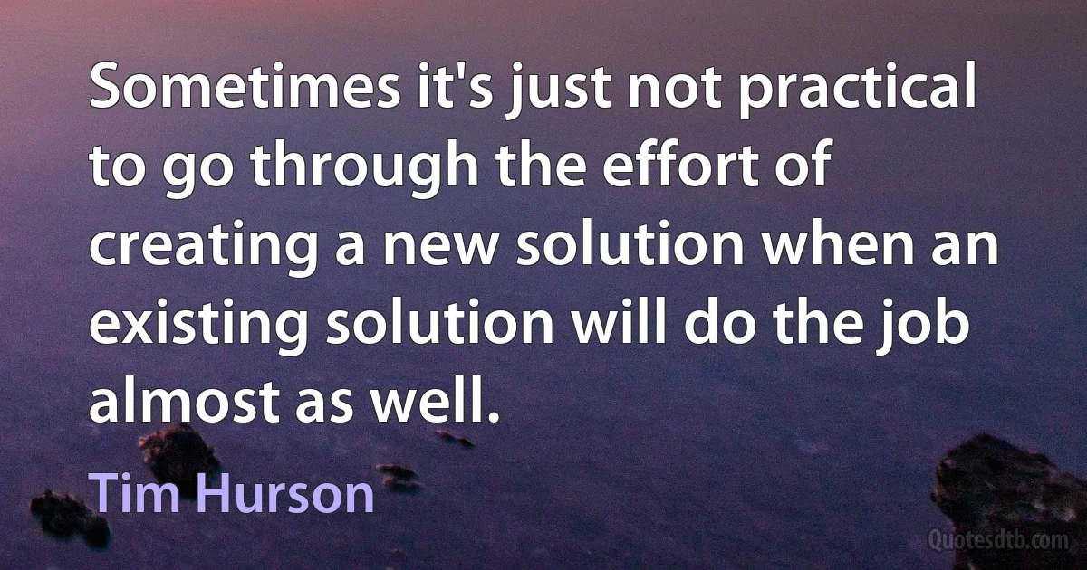 Sometimes it's just not practical to go through the effort of creating a new solution when an existing solution will do the job almost as well. (Tim Hurson)