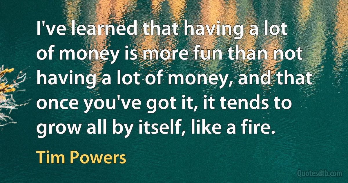 I've learned that having a lot of money is more fun than not having a lot of money, and that once you've got it, it tends to grow all by itself, like a fire. (Tim Powers)