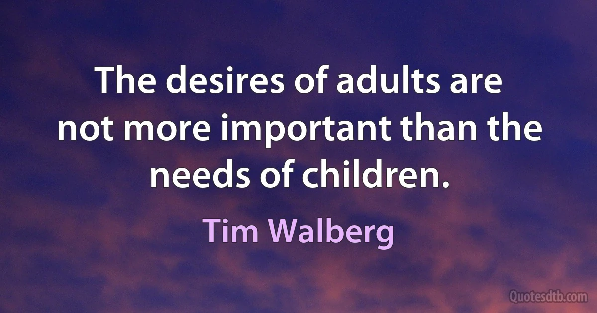 The desires of adults are not more important than the needs of children. (Tim Walberg)