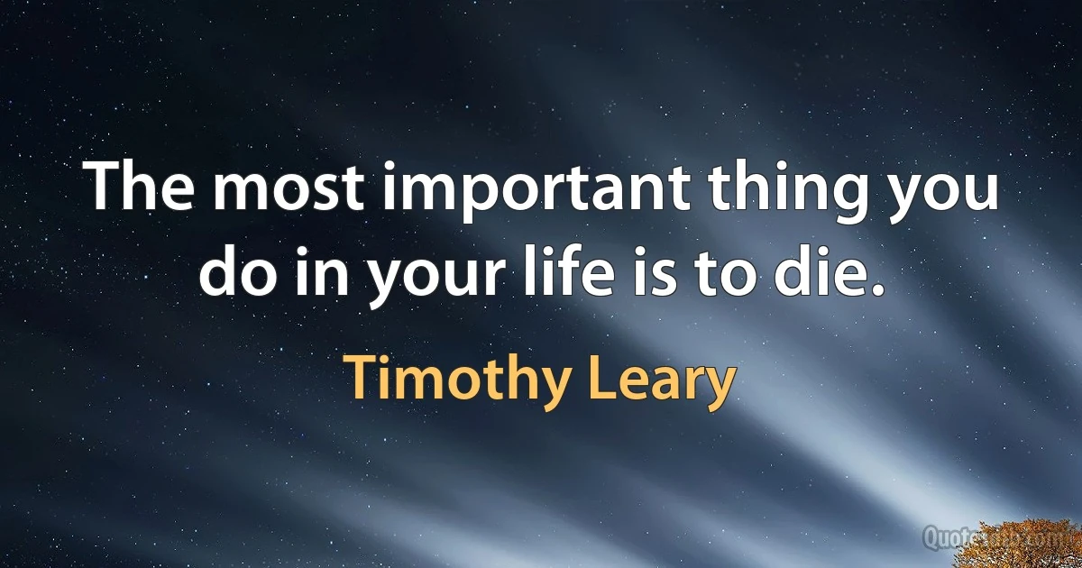 The most important thing you do in your life is to die. (Timothy Leary)